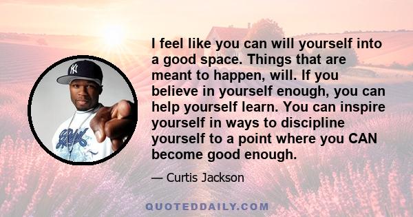 I feel like you can will yourself into a good space. Things that are meant to happen, will. If you believe in yourself enough, you can help yourself learn. You can inspire yourself in ways to discipline yourself to a