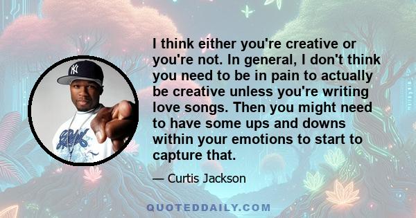 I think either you're creative or you're not. In general, I don't think you need to be in pain to actually be creative unless you're writing love songs. Then you might need to have some ups and downs within your