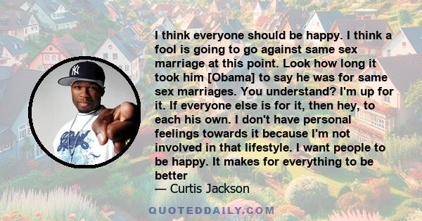 I think everyone should be happy. I think a fool is going to go against same sex marriage at this point. Look how long it took him [Obama] to say he was for same sex marriages. You understand? I'm up for it. If everyone 