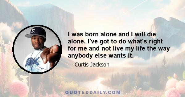 I was born alone and I will die alone. I've got to do what's right for me and not live my life the way anybody else wants it.