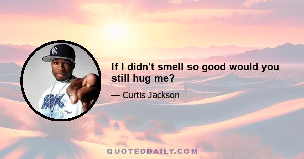 If I didn't smell so good would you still hug me?