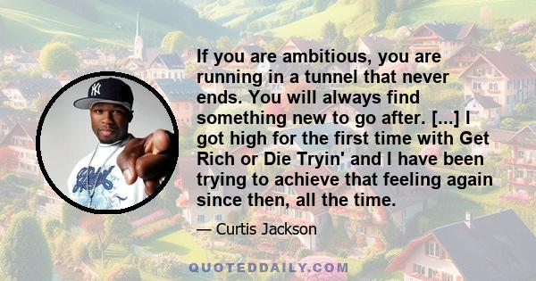 If you are ambitious, you are running in a tunnel that never ends. You will always find something new to go after. [...] I got high for the first time with Get Rich or Die Tryin' and I have been trying to achieve that