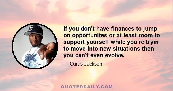 If you don't have finances to jump on opportunites or at least room to support yourself while you're tryin to move into new situations then you can't even evolve.