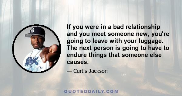 If you were in a bad relationship and you meet someone new, you're going to leave with your luggage. The next person is going to have to endure things that someone else causes.