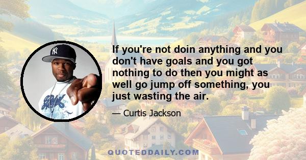 If you're not doin anything and you don't have goals and you got nothing to do then you might as well go jump off something, you just wasting the air.