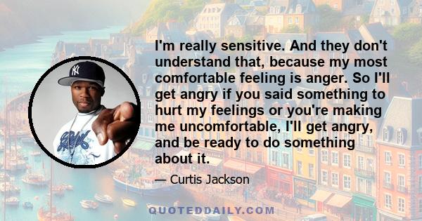 I'm really sensitive. And they don't understand that, because my most comfortable feeling is anger. So I'll get angry if you said something to hurt my feelings or you're making me uncomfortable, I'll get angry, and be