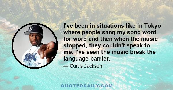 I've been in situations like in Tokyo where people sang my song word for word and then when the music stopped, they couldn't speak to me. I've seen the music break the language barrier.