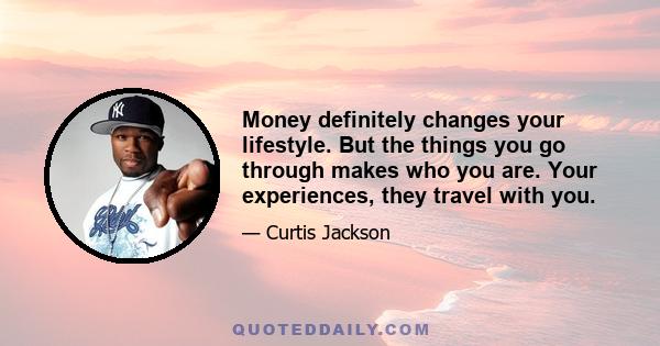 Money definitely changes your lifestyle. But the things you go through makes who you are. Your experiences, they travel with you.