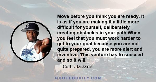 Move before you think you are ready. It is as if you are making it a little more difficult for yourself, deliberately creating obstacles in your path When you feel that you must work harder to get to your goal because