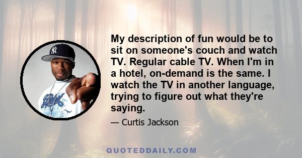 My description of fun would be to sit on someone's couch and watch TV. Regular cable TV. When I'm in a hotel, on-demand is the same. I watch the TV in another language, trying to figure out what they're saying.