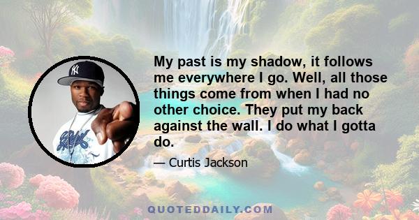 My past is my shadow, it follows me everywhere I go. Well, all those things come from when I had no other choice. They put my back against the wall. I do what I gotta do.