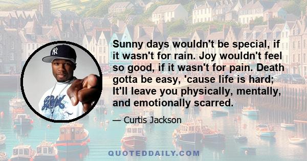 Sunny days wouldn't be special, if it wasn't for rain. Joy wouldn't feel so good, if it wasn't for pain. Death gotta be easy, 'cause life is hard; It'll leave you physically, mentally, and emotionally scarred.