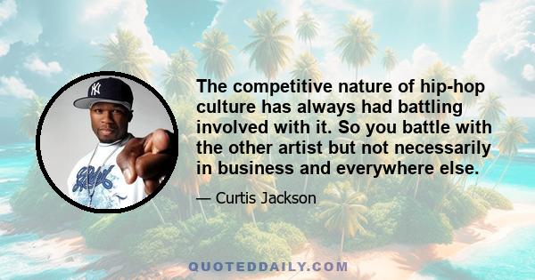 The competitive nature of hip-hop culture has always had battling involved with it. So you battle with the other artist but not necessarily in business and everywhere else.