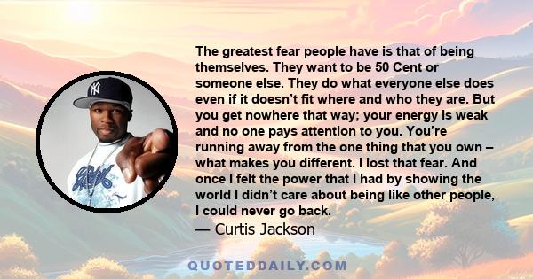 The greatest fear people have is that of being themselves. They want to be 50 Cent or someone else. They do what everyone else does even if it doesn’t fit where and who they are. But you get nowhere that way; your