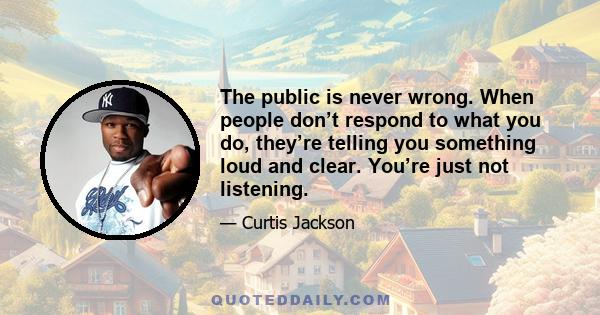 The public is never wrong. When people don’t respond to what you do, they’re telling you something loud and clear. You’re just not listening.