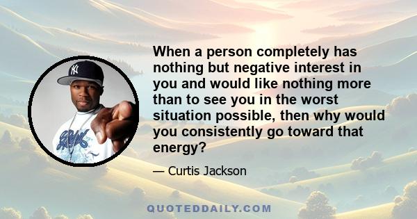 When a person completely has nothing but negative interest in you and would like nothing more than to see you in the worst situation possible, then why would you consistently go toward that energy?