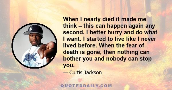 When I nearly died it made me think – this can happen again any second. I better hurry and do what I want. I started to live like I never lived before. When the fear of death is gone, then nothing can bother you and