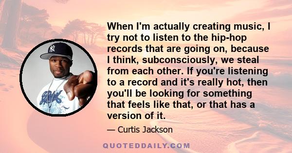 When I'm actually creating music, I try not to listen to the hip-hop records that are going on, because I think, subconsciously, we steal from each other. If you're listening to a record and it's really hot, then you'll 