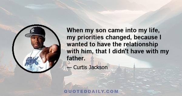 When my son came into my life, my priorities changed, because I wanted to have the relationship with him, that I didn't have with my father.