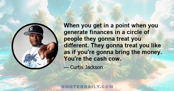 When you get in a point when you generate finances in a circle of people they gonna treat you different. They gonna treat you like as if you're gonna bring the money. You're the cash cow.