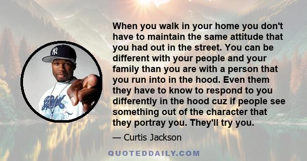 When you walk in your home you don't have to maintain the same attitude that you had out in the street. You can be different with your people and your family than you are with a person that you run into in the hood.