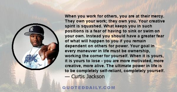 When you work for others, you are at their mercy. They own your work; they own you. Your creative spirit is squashed. What keeps you in such positions is a fear of having to sink or swim on your own. Instead you should