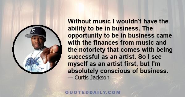 Without music I wouldn't have the ability to be in business. The opportunity to be in business came with the finances from music and the notoriety that comes with being successful as an artist. So I see myself as an