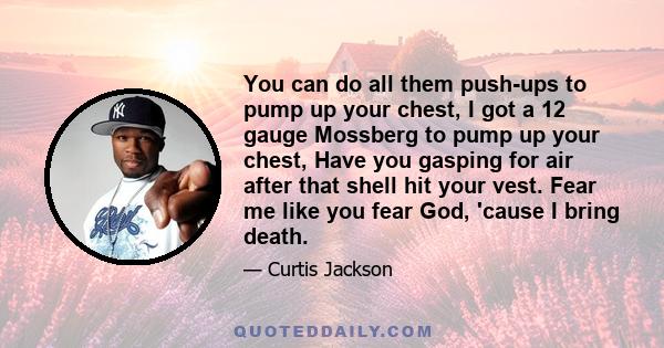 You can do all them push-ups to pump up your chest, I got a 12 gauge Mossberg to pump up your chest, Have you gasping for air after that shell hit your vest. Fear me like you fear God, 'cause I bring death.