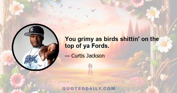 You grimy as birds shittin' on the top of ya Fords.