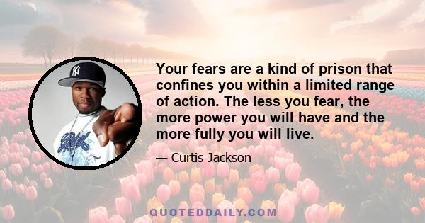 Your fears are a kind of prison that confines you within a limited range of action. The less you fear, the more power you will have and the more fully you will live.