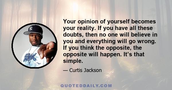 Your opinion of yourself becomes your reality. If you have all these doubts, then no one will believe in you and everything will go wrong. If you think the opposite, the opposite will happen. It’s that simple.