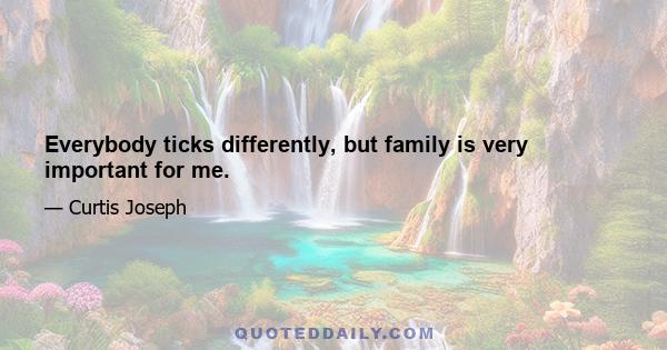 Everybody ticks differently, but family is very important for me.