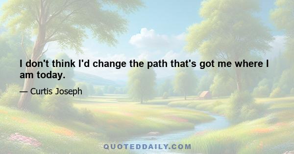 I don't think I'd change the path that's got me where I am today.