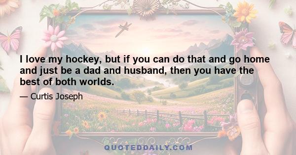 I love my hockey, but if you can do that and go home and just be a dad and husband, then you have the best of both worlds.