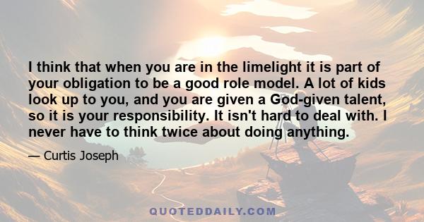 I think that when you are in the limelight it is part of your obligation to be a good role model. A lot of kids look up to you, and you are given a God-given talent, so it is your responsibility. It isn't hard to deal