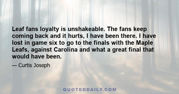 Leaf fans loyalty is unshakeable. The fans keep coming back and it hurts, I have been there. I have lost in game six to go to the finals with the Maple Leafs, against Carolina and what a great final that would have been.