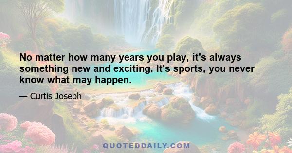 No matter how many years you play, it's always something new and exciting. It's sports, you never know what may happen.