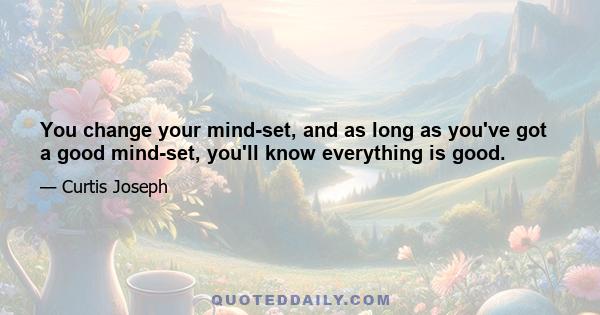 You change your mind-set, and as long as you've got a good mind-set, you'll know everything is good.