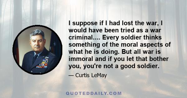 I suppose if I had lost the war, I would have been tried as a war criminal.... Every soldier thinks something of the moral aspects of what he is doing. But all war is immoral and if you let that bother you, you're not a 