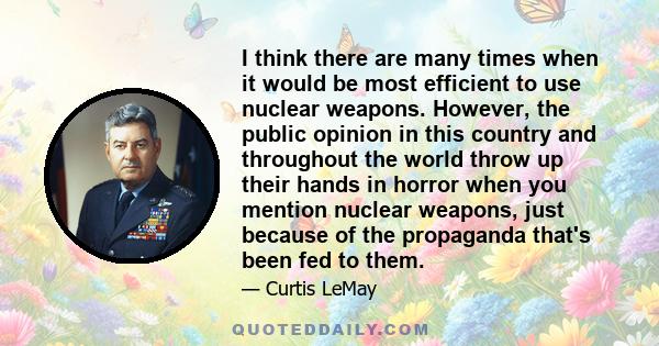 I think there are many times when it would be most efficient to use nuclear weapons. However, the public opinion in this country and throughout the world throw up their hands in horror when you mention nuclear weapons,