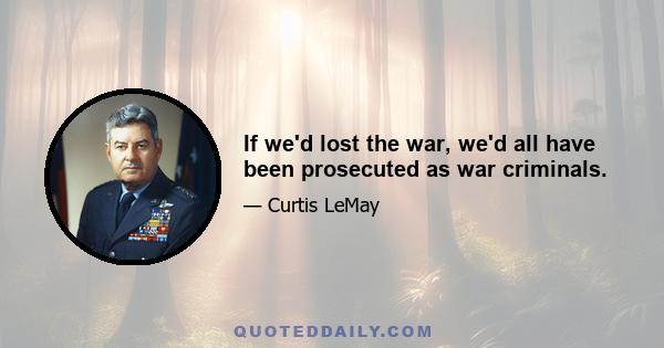 If we'd lost the war, we'd all have been prosecuted as war criminals.