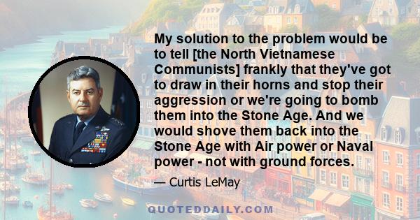 My solution to the problem would be to tell [the North Vietnamese Communists] frankly that they've got to draw in their horns and stop their aggression or we're going to bomb them into the Stone Age. And we would shove