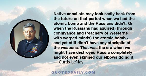 Native annalists may look sadly back from the future on that period when we had the atomic bomb and the Russians didn't. Or when the Russians had aquired (through connivance and treachery of Westerns with warped minds)