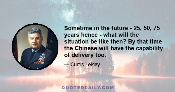 Sometime in the future - 25, 50, 75 years hence - what will the situation be like then? By that time the Chinese will have the capability of delivery too.