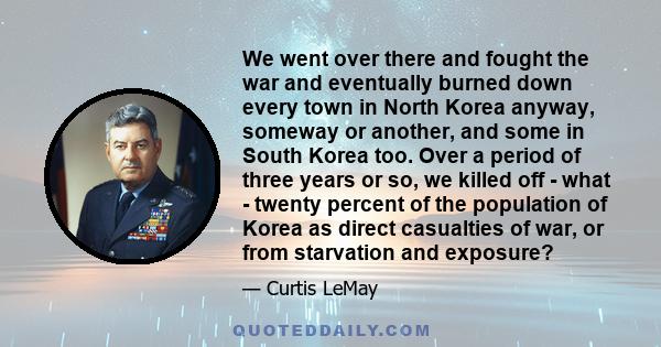 We went over there and fought the war and eventually burned down every town in North Korea anyway, someway or another, and some in South Korea too. Over a period of three years or so, we killed off - what - twenty