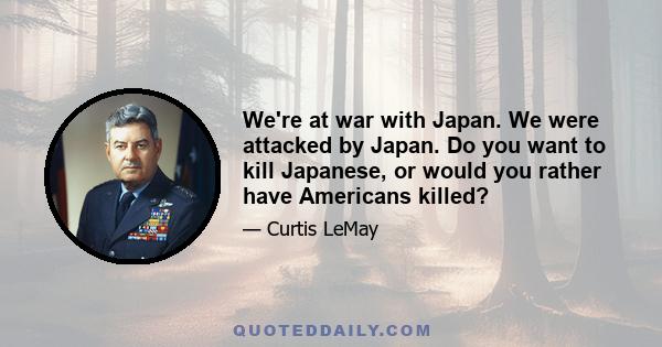 We're at war with Japan. We were attacked by Japan. Do you want to kill Japanese, or would you rather have Americans killed?