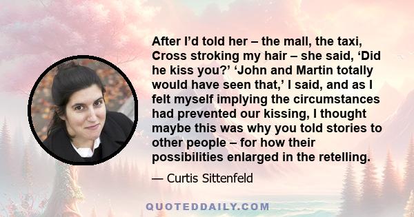 After I’d told her – the mall, the taxi, Cross stroking my hair – she said, ‘Did he kiss you?’ ‘John and Martin totally would have seen that,’ I said, and as I felt myself implying the circumstances had prevented our