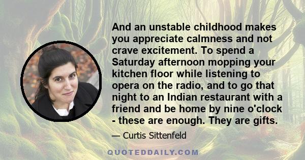 And an unstable childhood makes you appreciate calmness and not crave excitement. To spend a Saturday afternoon mopping your kitchen floor while listening to opera on the radio, and to go that night to an Indian