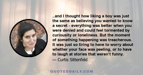 ..and I thought how liking a boy was just the same as believing you wanted to know a secret - everything was better when you were denied and could feel tormented by curiousity or loneliness. But the moment of something