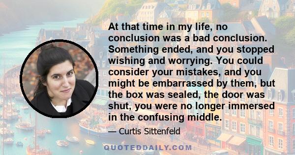 At that time in my life, no conclusion was a bad conclusion. Something ended, and you stopped wishing and worrying. You could consider your mistakes, and you might be embarrassed by them, but the box was sealed, the